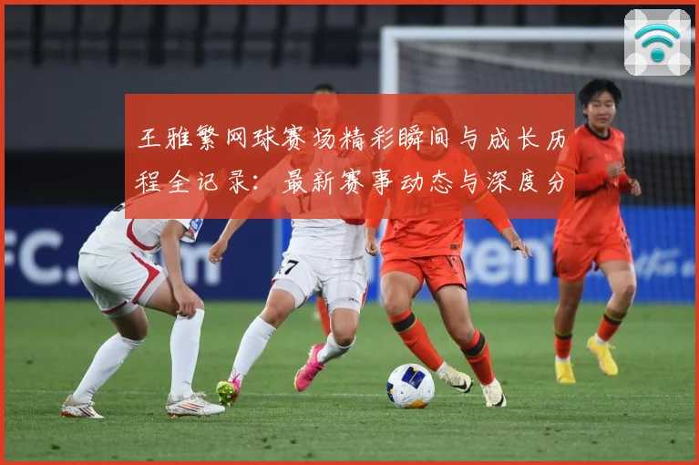 王雅繁网球赛场精彩瞬间与成长历程全记录：最新赛事动态与深度分析