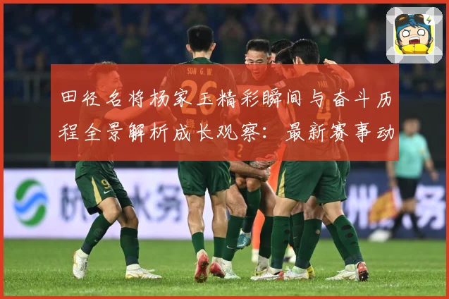 田径名将杨家玉精彩瞬间与奋斗历程全景解析成长观察：最新赛事动态与深度分析
