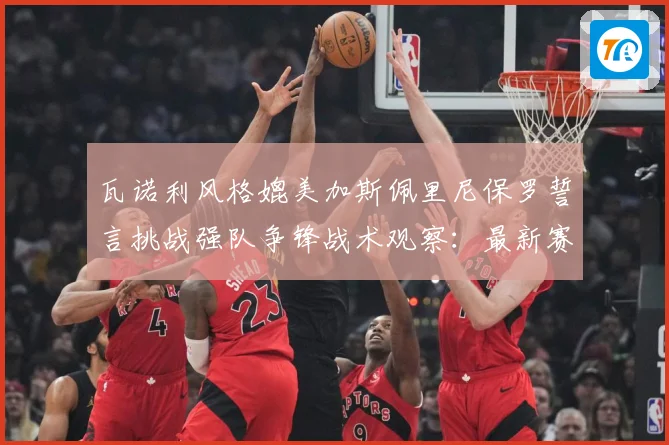 瓦诺利风格媲美加斯佩里尼保罗誓言挑战强队争锋战术观察：最新赛事动态与深度分析