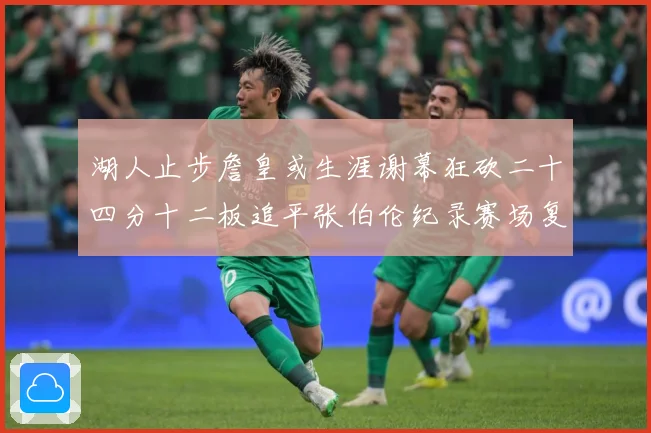 湖人止步詹皇或生涯谢幕狂砍二十四分十二板追平张伯伦纪录赛场复盘：最新赛事动态与深度分析
