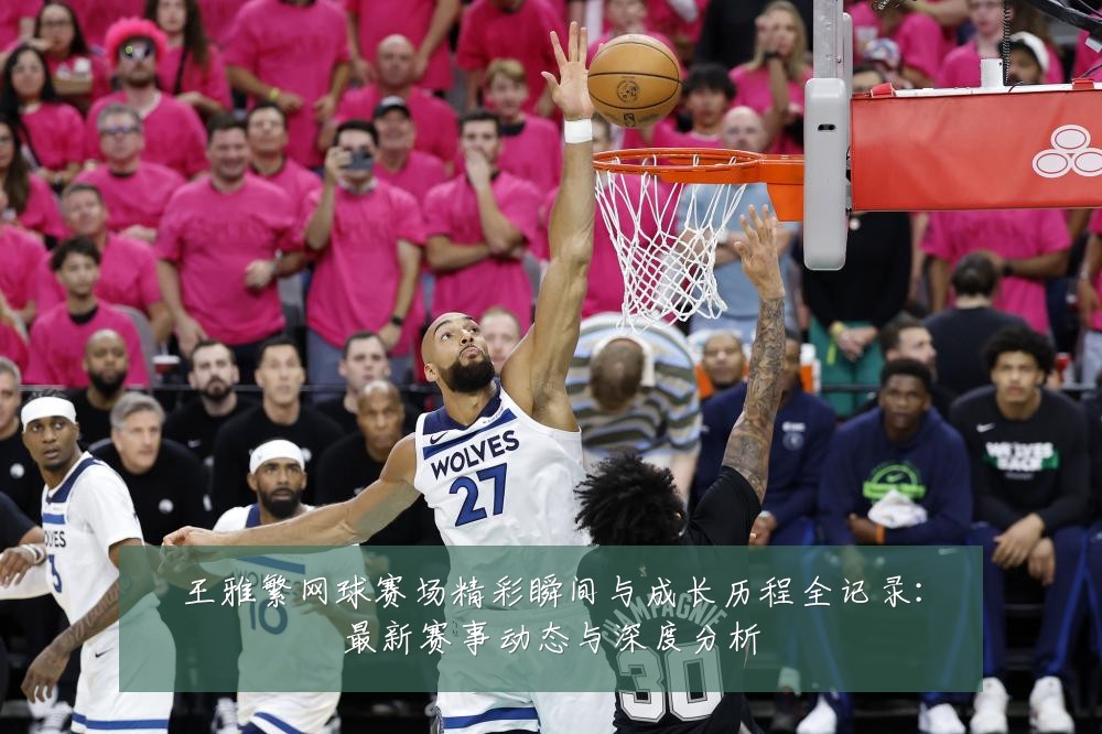 王雅繁网球赛场精彩瞬间与成长历程全记录：最新赛事动态与深度分析