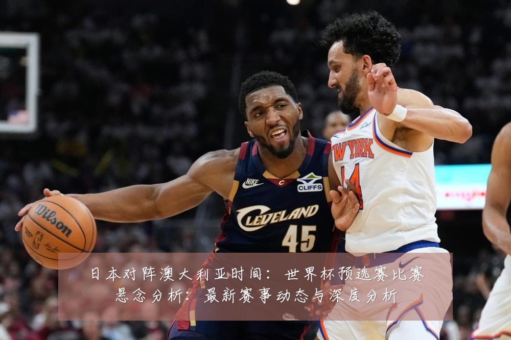 日本对阵澳大利亚时间：世界杯预选赛比赛悬念分析：最新赛事动态与深度分析