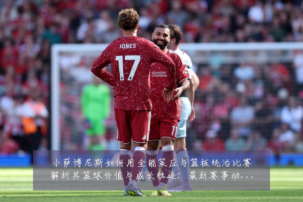 小萨博尼斯如何用全能策应与篮板统治比赛解析其篮球价值与成长轨迹：最新赛事动态与深度分析