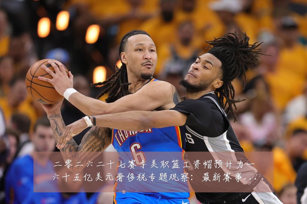 二零二六二十七赛季美职篮工资帽预计为一六十五亿美元奢侈税专题观察：最新赛事动态与深度分析