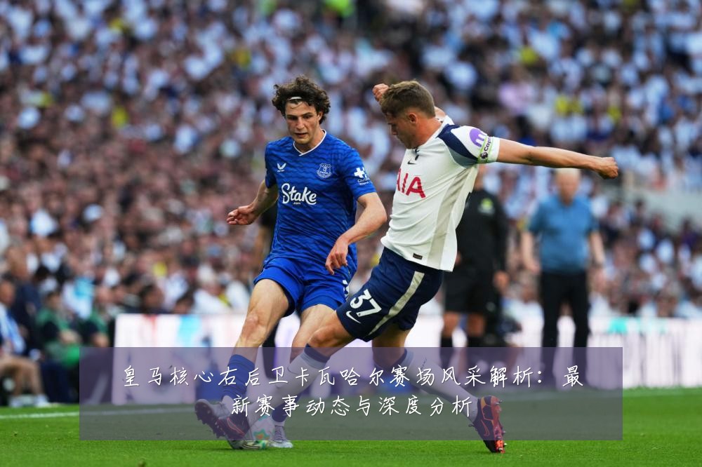 皇马核心右后卫卡瓦哈尔赛场风采解析:最新赛事动态与深度分析